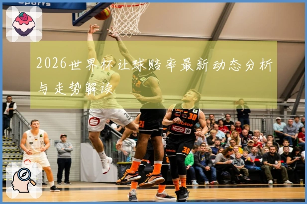 2026世界杯让球赔率最新动态分析与走势解读